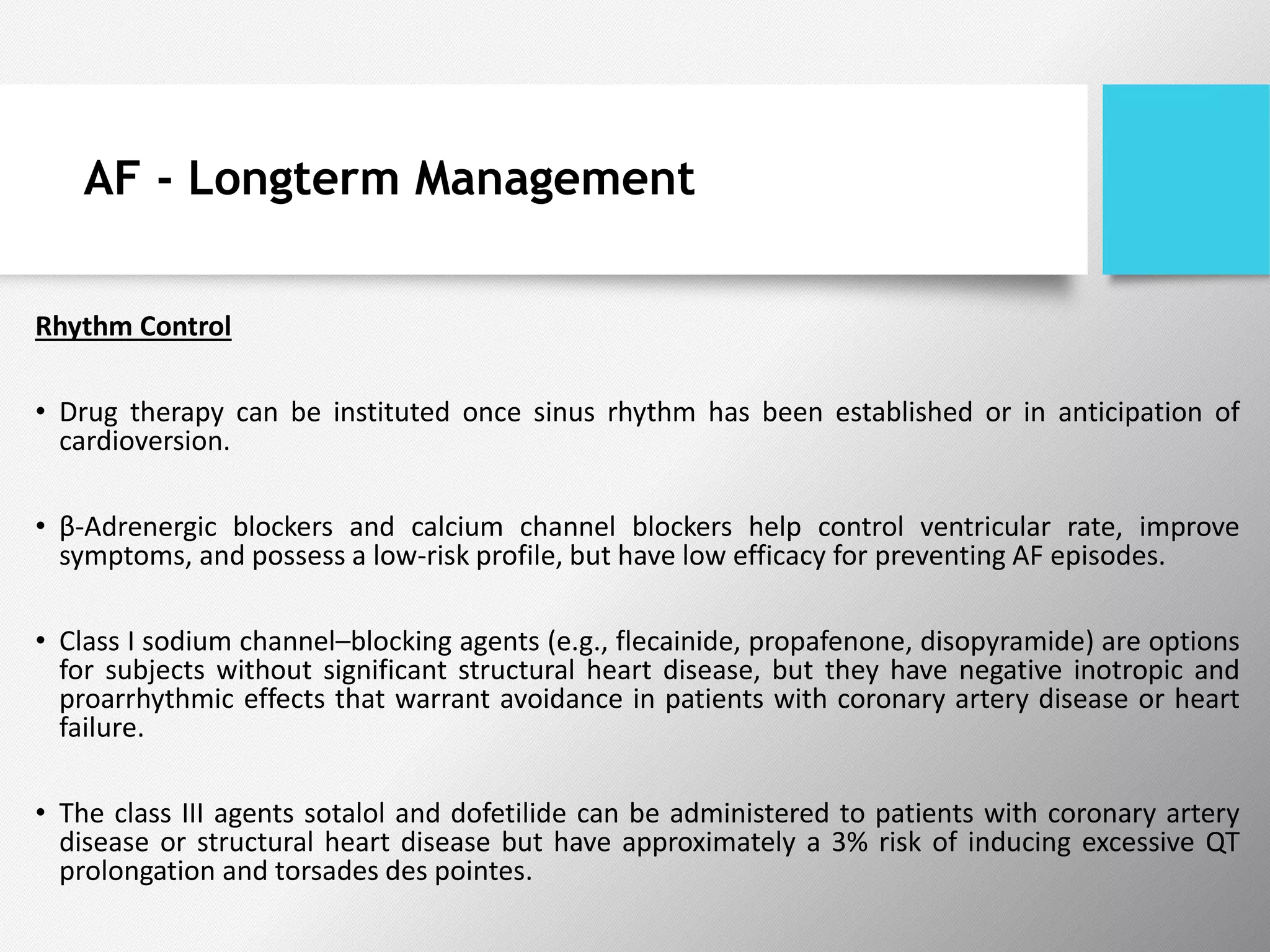 AF - Longterm Management
Rhythm Control
• Drug therapy can be instituted once sinus rhythm has been established or in anticipation of
cardioversion.
• β-Adrenergic blockers and calcium channel blockers help control ventricular rate, improve
symptoms, and possess a low-risk profile, but have low efficacy for preventing AF episodes.
• Class I sodium channel–blocking agents (e.g., flecainide, propafenone, disopyramide) are options
for subjects without significant structural heart disease, but they have negative inotropic and
proarrhythmic effects that warrant avoidance in patients with coronary artery disease or heart
failure.
• The class III agents sotalol and dofetilide can be administered to patients with coronary artery
disease or structural heart disease but have approximately a 3% risk of inducing excessive QT
prolongation and torsades des pointes.
 