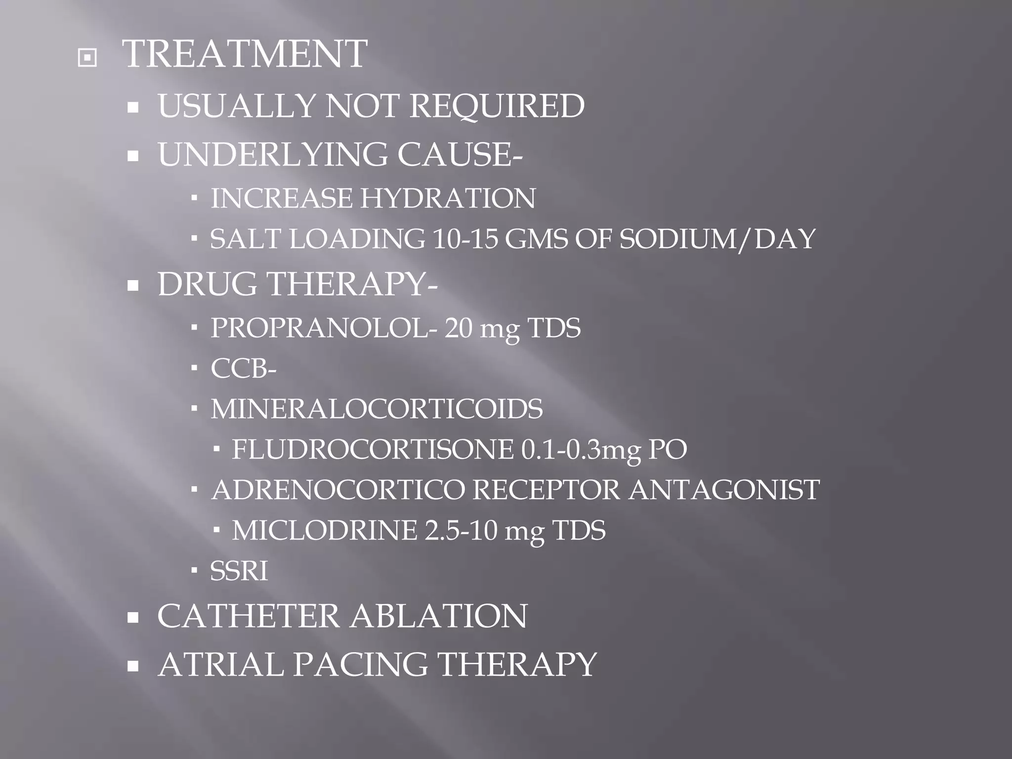  TREATMENT
 USUALLY NOT REQUIRED
 UNDERLYING CAUSE-
 INCREASE HYDRATION
 SALT LOADING 10-15 GMS OF SODIUM/DAY
 DRUG THERAPY-
 PROPRANOLOL- 20 mg TDS
 CCB-
 MINERALOCORTICOIDS
 FLUDROCORTISONE 0.1-0.3mg PO
 ADRENOCORTICO RECEPTOR ANTAGONIST
 MICLODRINE 2.5-10 mg TDS
 SSRI
 CATHETER ABLATION
 ATRIAL PACING THERAPY
 