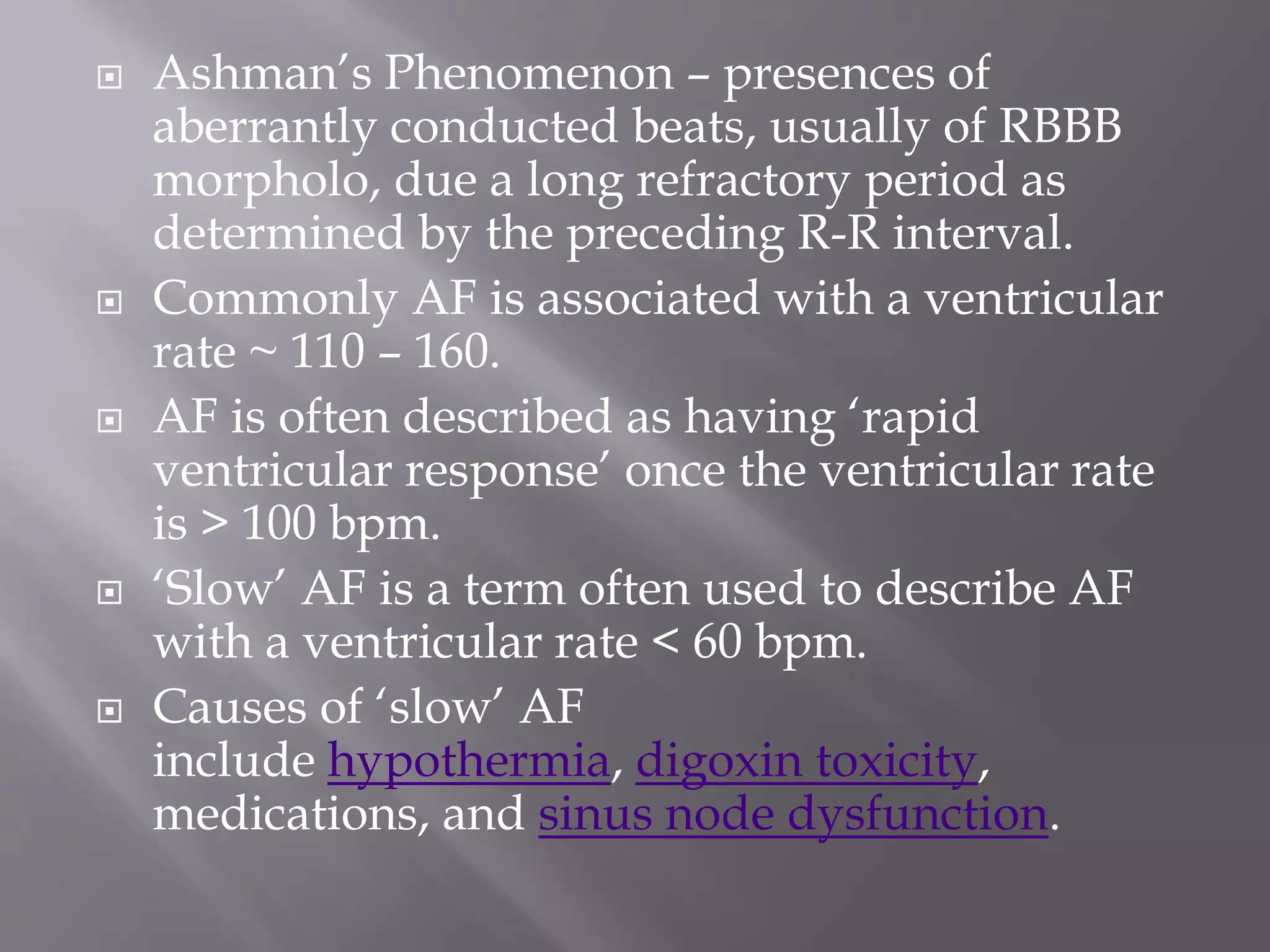  Ashman’s Phenomenon – presences of
aberrantly conducted beats, usually of RBBB
morpholo, due a long refractory period as
determined by the preceding R-R interval.
 Commonly AF is associated with a ventricular
rate ~ 110 – 160.
 AF is often described as having ‘rapid
ventricular response’ once the ventricular rate
is > 100 bpm.
 ‘Slow’ AF is a term often used to describe AF
with a ventricular rate < 60 bpm.
 Causes of ‘slow’ AF
include hypothermia, digoxin toxicity,
medications, and sinus node dysfunction.
 
