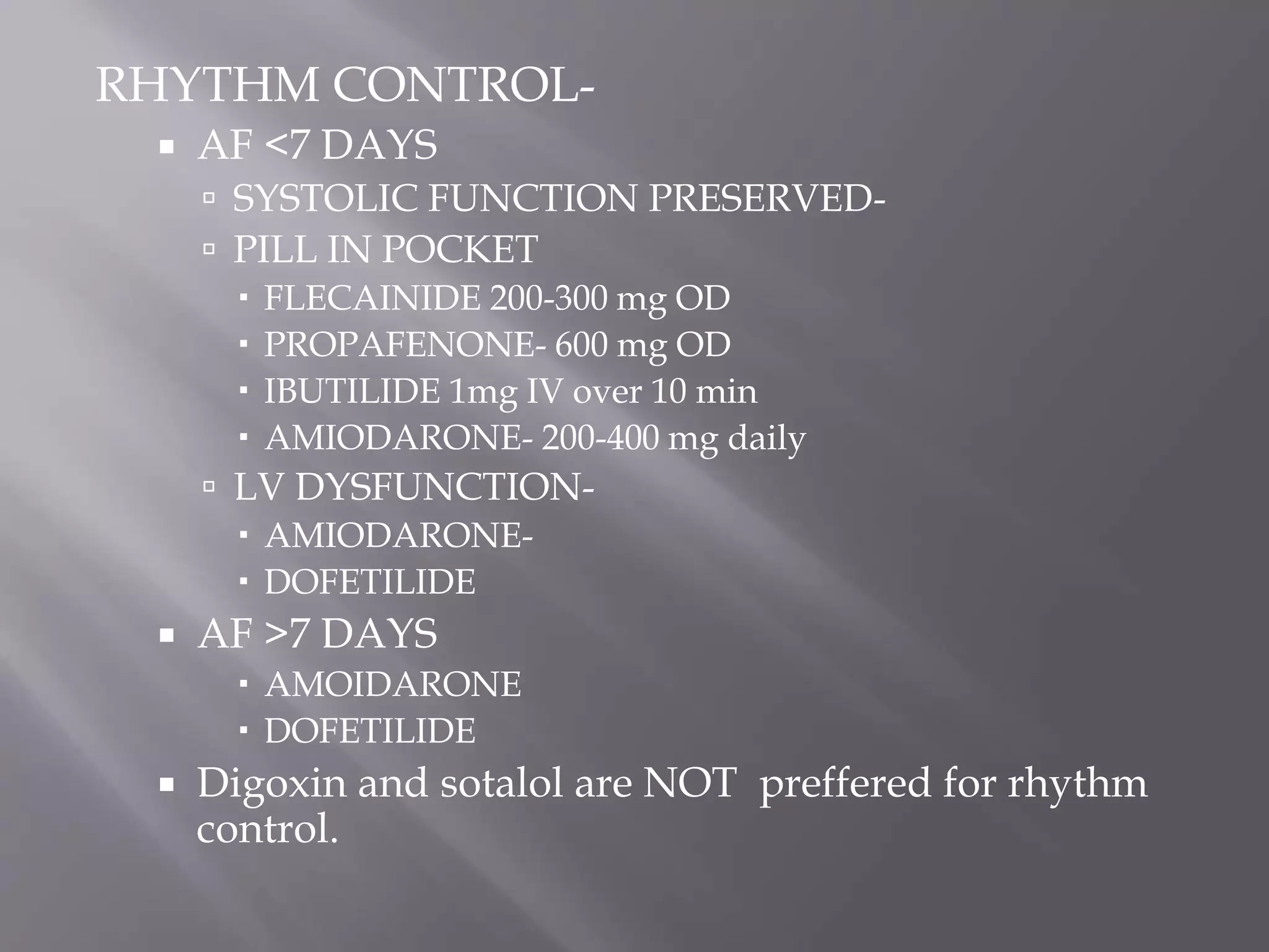 RHYTHM CONTROL-
 AF <7 DAYS
 SYSTOLIC FUNCTION PRESERVED-
 PILL IN POCKET
 FLECAINIDE 200-300 mg OD
 PROPAFENONE- 600 mg OD
 IBUTILIDE 1mg IV over 10 min
 AMIODARONE- 200-400 mg daily
 LV DYSFUNCTION-
 AMIODARONE-
 DOFETILIDE
 AF >7 DAYS
 AMOIDARONE
 DOFETILIDE
 Digoxin and sotalol are NOT preffered for rhythm
control.
 