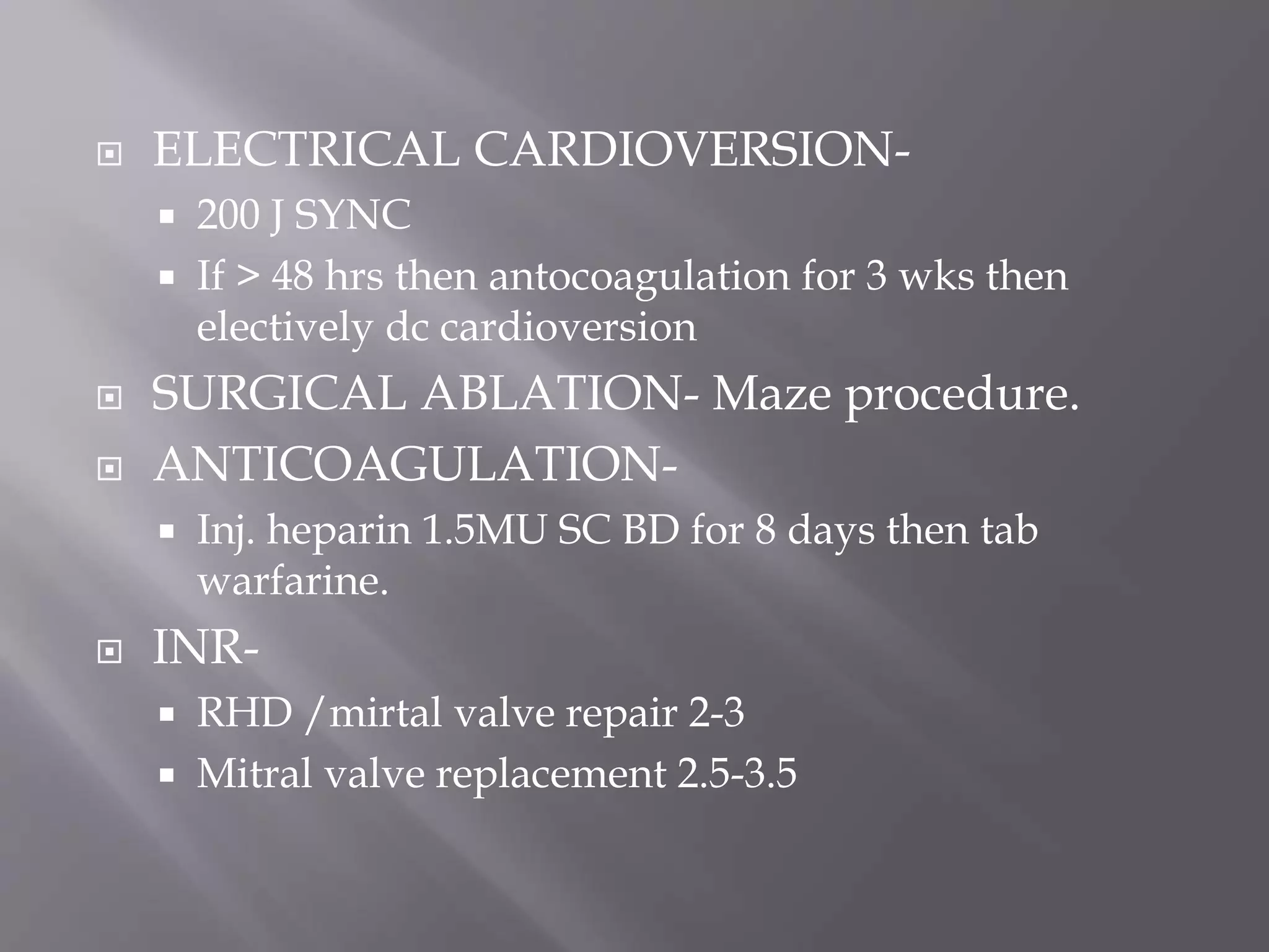  ELECTRICAL CARDIOVERSION-
 200 J SYNC
 If > 48 hrs then antocoagulation for 3 wks then
electively dc cardioversion
 SURGICAL ABLATION- Maze procedure.
 ANTICOAGULATION-
 Inj. heparin 1.5MU SC BD for 8 days then tab
warfarine.
 INR-
 RHD /mirtal valve repair 2-3
 Mitral valve replacement 2.5-3.5
 