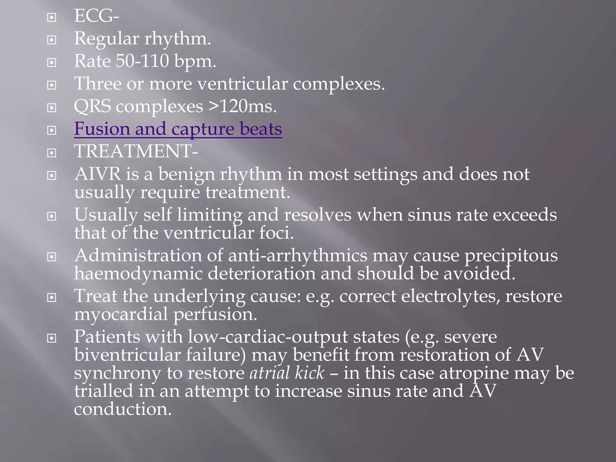  ECG-
 Regular rhythm.
 Rate 50-110 bpm.
 Three or more ventricular complexes.
 QRS complexes >120ms.
 Fusion and capture beats
 TREATMENT-
 AIVR is a benign rhythm in most settings and does not
usually require treatment.
 Usually self limiting and resolves when sinus rate exceeds
that of the ventricular foci.
 Administration of anti-arrhythmics may cause precipitous
haemodynamic deterioration and should be avoided.
 Treat the underlying cause: e.g. correct electrolytes, restore
myocardial perfusion.
 Patients with low-cardiac-output states (e.g. severe
biventricular failure) may benefit from restoration of AV
synchrony to restore atrial kick – in this case atropine may be
trialled in an attempt to increase sinus rate and AV
conduction.
 