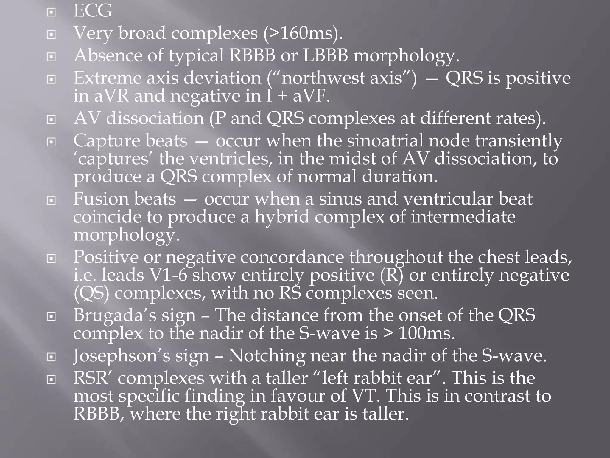  ECG
 Very broad complexes (>160ms).
 Absence of typical RBBB or LBBB morphology.
 Extreme axis deviation (“northwest axis”) — QRS is positive
in aVR and negative in I + aVF.
 AV dissociation (P and QRS complexes at different rates).
 Capture beats — occur when the sinoatrial node transiently
‘captures’ the ventricles, in the midst of AV dissociation, to
produce a QRS complex of normal duration.
 Fusion beats — occur when a sinus and ventricular beat
coincide to produce a hybrid complex of intermediate
morphology.
 Positive or negative concordance throughout the chest leads,
i.e. leads V1-6 show entirely positive (R) or entirely negative
(QS) complexes, with no RS complexes seen.
 Brugada’s sign – The distance from the onset of the QRS
complex to the nadir of the S-wave is > 100ms.
 Josephson’s sign – Notching near the nadir of the S-wave.
 RSR’ complexes with a taller “left rabbit ear”. This is the
most specific finding in favour of VT. This is in contrast to
RBBB, where the right rabbit ear is taller.
 