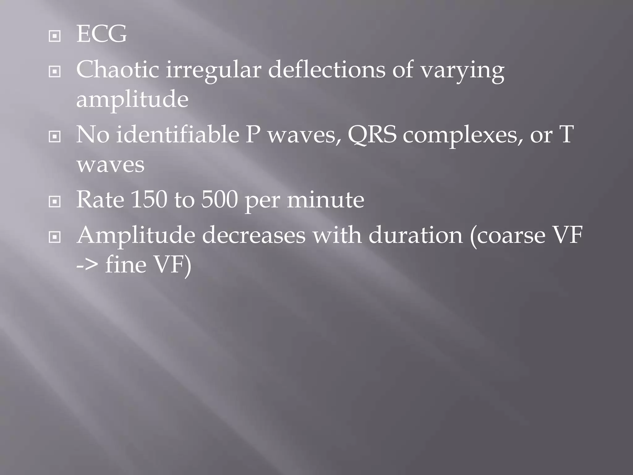  ECG
 Chaotic irregular deflections of varying
amplitude
 No identifiable P waves, QRS complexes, or T
waves
 Rate 150 to 500 per minute
 Amplitude decreases with duration (coarse VF
-> fine VF)
 