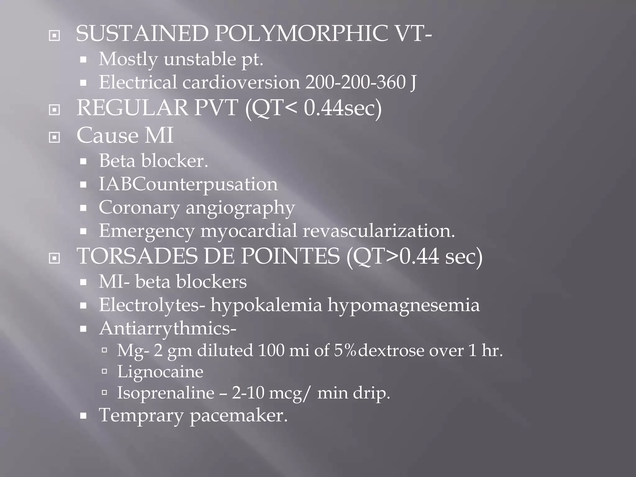  SUSTAINED POLYMORPHIC VT-
 Mostly unstable pt.
 Electrical cardioversion 200-200-360 J
 REGULAR PVT (QT< 0.44sec)
 Cause MI
 Beta blocker.
 IABCounterpusation
 Coronary angiography
 Emergency myocardial revascularization.
 TORSADES DE POINTES (QT>0.44 sec)
 MI- beta blockers
 Electrolytes- hypokalemia hypomagnesemia
 Antiarrythmics-
 Mg- 2 gm diluted 100 mi of 5%dextrose over 1 hr.
 Lignocaine
 Isoprenaline – 2-10 mcg/ min drip.
 Temprary pacemaker.
 