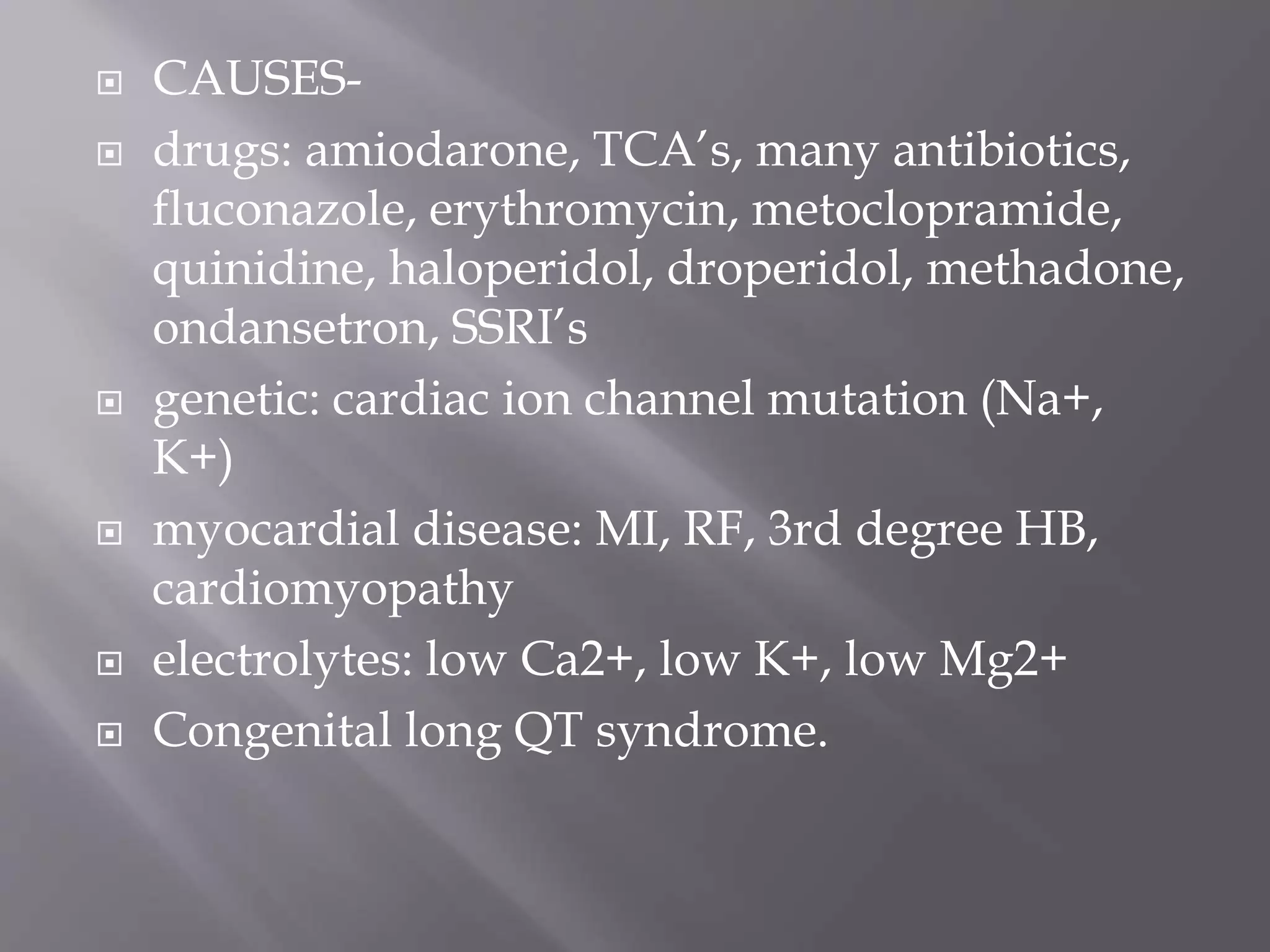  CAUSES-
 drugs: amiodarone, TCA’s, many antibiotics,
fluconazole, erythromycin, metoclopramide,
quinidine, haloperidol, droperidol, methadone,
ondansetron, SSRI’s
 genetic: cardiac ion channel mutation (Na+,
K+)
 myocardial disease: MI, RF, 3rd degree HB,
cardiomyopathy
 electrolytes: low Ca2+, low K+, low Mg2+
 Congenital long QT syndrome.
 