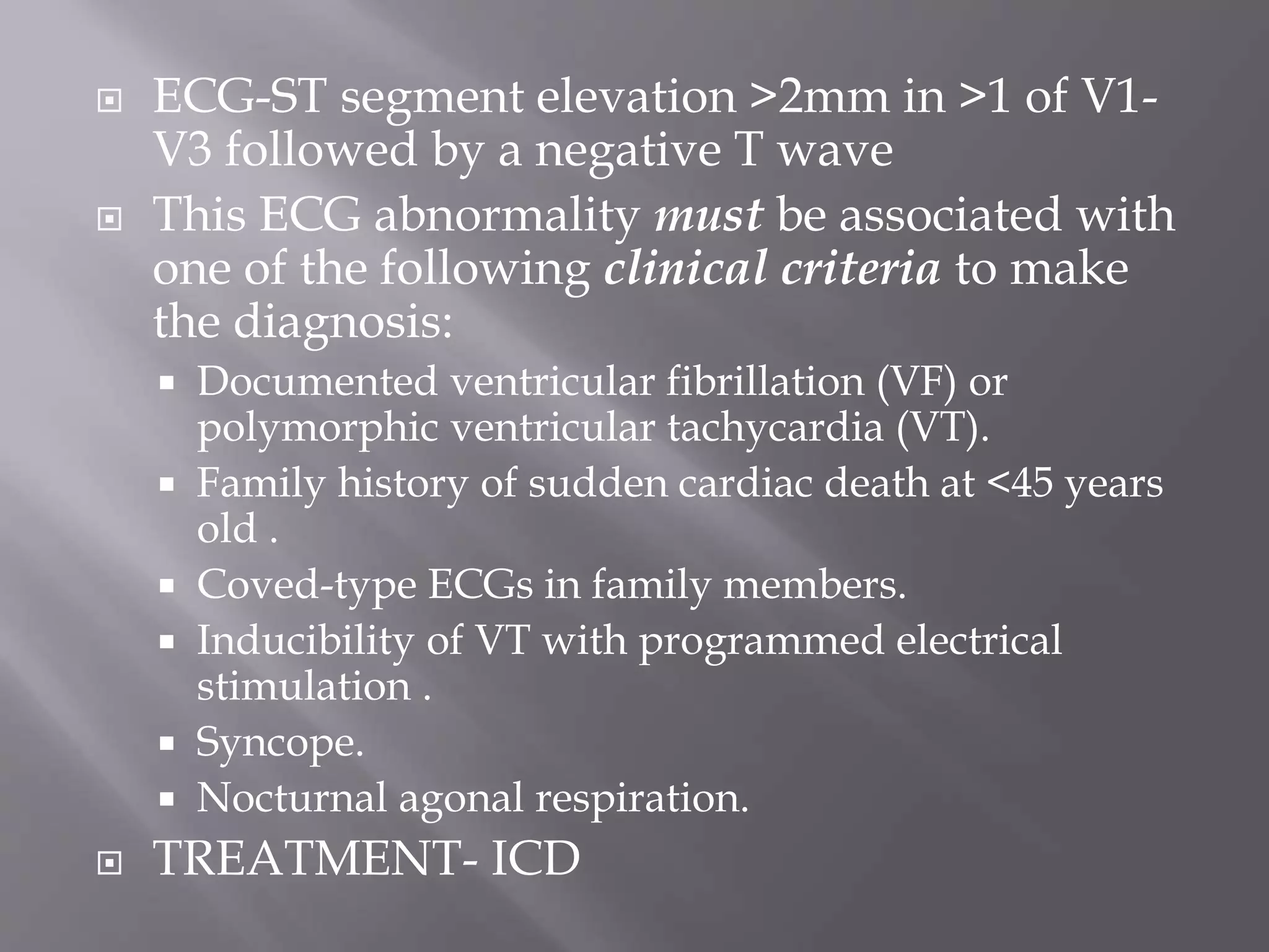  ECG-ST segment elevation >2mm in >1 of V1-
V3 followed by a negative T wave
 This ECG abnormality must be associated with
one of the following clinical criteria to make
the diagnosis:
 Documented ventricular fibrillation (VF) or
polymorphic ventricular tachycardia (VT).
 Family history of sudden cardiac death at <45 years
old .
 Coved-type ECGs in family members.
 Inducibility of VT with programmed electrical
stimulation .
 Syncope.
 Nocturnal agonal respiration.
 TREATMENT- ICD
 