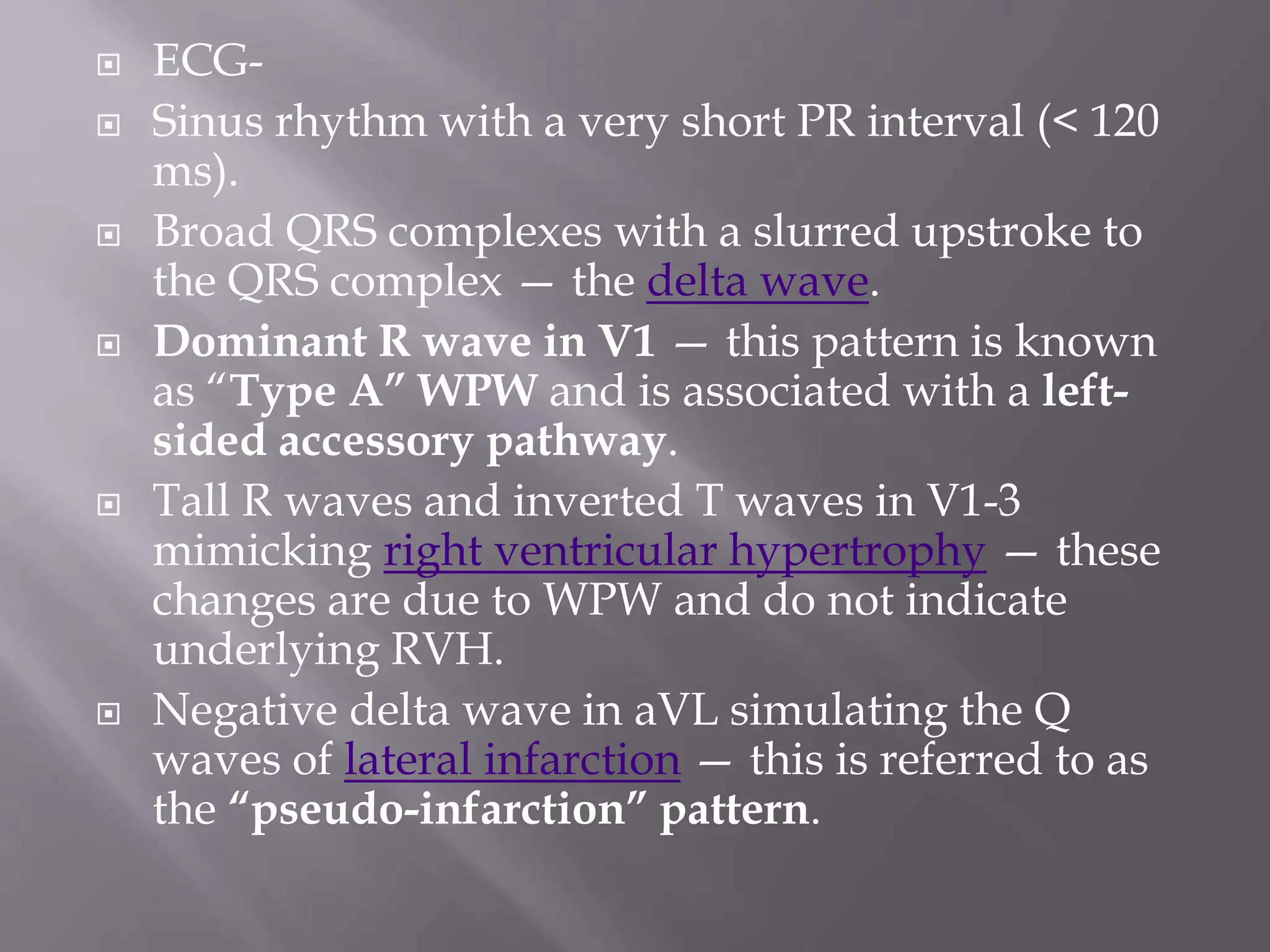 ECG-
 Sinus rhythm with a very short PR interval (< 120
ms).
 Broad QRS complexes with a slurred upstroke to
the QRS complex — the delta wave.
 Dominant R wave in V1 — this pattern is known
as “Type A” WPW and is associated with a left-
sided accessory pathway.
 Tall R waves and inverted T waves in V1-3
mimicking right ventricular hypertrophy — these
changes are due to WPW and do not indicate
underlying RVH.
 Negative delta wave in aVL simulating the Q
waves of lateral infarction — this is referred to as
the “pseudo-infarction” pattern.
 