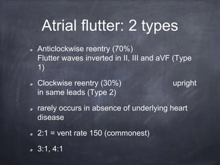 Atrial flutter: 2 types
Anticlockwise reentry (70%)
Flutter waves inverted in II, III and aVF (Type
1)
Clockwise reentry (30%) upright
in same leads (Type 2)
rarely occurs in absence of underlying heart
disease
2:1 = vent rate 150 (commonest)
3:1, 4:1
 