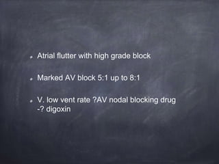 Atrial flutter with high grade block
Marked AV block 5:1 up to 8:1
V. low vent rate ?AV nodal blocking drug
-? digoxin
 