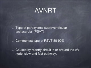 Type of paroxysmal supraventricular
tachycardia (PSVT)
Commonest type of PSVT 80-90%
Caused by reentry circuit in or around the AV
node: slow and fast pathway.
AVNRT
 