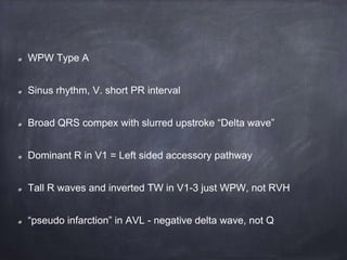 WPW Type A
Sinus rhythm, V. short PR interval
Broad QRS compex with slurred upstroke “Delta wave”
Dominant R in V1 = Left sided accessory pathway
Tall R waves and inverted TW in V1-3 just WPW, not RVH
“pseudo infarction” in AVL - negative delta wave, not Q
 