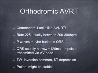 Orthodromic AVRT
Commonest. Looks like AVNRT!
Rate 225 usually between 200-300bpm
P waves maybe buried in QRS
QRS usually narrow <120ms - impulses
transmitted via AV node
TW inversion common, ST depression
Patient might be stable!
 