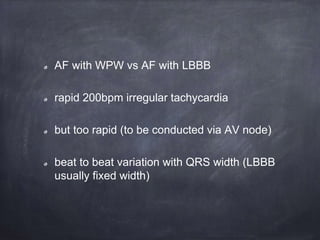 AF with WPW vs AF with LBBB
rapid 200bpm irregular tachycardia
but too rapid (to be conducted via AV node)
beat to beat variation with QRS width (LBBB
usually fixed width)
 