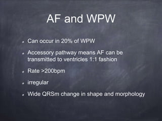 Can occur in 20% of WPW
Accessory pathway means AF can be
transmitted to ventricles 1:1 fashion
Rate >200bpm
irregular
Wide QRSm change in shape and morphology
AF and WPW
 