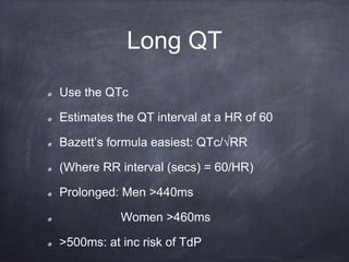 Use the QTc
Estimates the QT interval at a HR of 60
Bazett’s formula easiest: QTc/√RR
(Where RR interval (secs) = 60/HR)
Prolonged: Men >440ms
Women >460ms
>500ms: at inc risk of TdP
Long QT
 