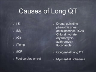 ↓ K
↓Mg
↓Ca
↓Temp
↑ICP
Post cardiac arrest
Drugs: quinidine
phenothiazines
antihistamines TCAs
Chloral hydrate
erythromycin
azithromycin
fluconazole
Congenital Long QT
Myocardial ischaemia
Causes of Long QT
 