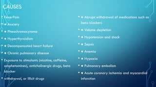 CAUSES
• FeverPain
• ● Anxiety
• ● Pheochromocytoma
• ● Hyperthyroidism
• ● Decompensated heart failure
• ● Chronic pulmonary disease
• Exposure to stimulants (nicotine, caffeine,
amphetamines), anticholinergic drugs, beta
blocker
• withdrawal, or illicit drugs
• ● Abrupt withdrawal of medications such as
beta blockers
• ● Volume depletion
• ● Hypotension and shock
• ● Sepsis
• ● Anemia
• ● Hypoxia
• ● Pulmonary embolism
• ● Acute coronary ischemia and myocardial
infarction
 
