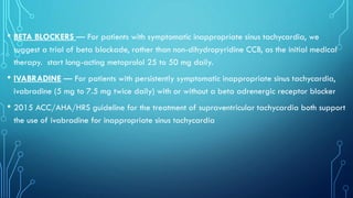 • BETA BLOCKERS — For patients with symptomatic inappropriate sinus tachycardia, we
suggest a trial of beta blockade, rather than non-dihydropyridine CCB, as the initial medical
therapy. start long-acting metoprolol 25 to 50 mg daily.
• IVABRADINE — For patients with persistently symptomatic inappropriate sinus tachycardia,
ivabradine (5 mg to 7.5 mg twice daily) with or without a beta adrenergic receptor blocker
• 2015 ACC/AHA/HRS guideline for the treatment of supraventricular tachycardia both support
the use of ivabradine for inappropriate sinus tachycardia
 
