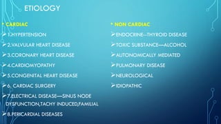 ETIOLOGY
• CARDIAC
➢1.HYPERTENSION
➢2.VALVULAR HEART DISEASE
➢3.CORONARY HEART DISEASE
➢4.CARDIOMYOPATHY
➢5.CONGENITAL HEART DISEASE
➢6. CARDIAC SURGERY
➢7.ELECTRICAL DISEASE—SINUS NODE
DYSFUNCTION,TACHY INDUCED,FAMILIAL
➢8.PERICARDIAL DISEASES
• NON CARDIAC
➢ENDOCRINE--THYROID DISEASE
➢TOXIC SUBSTANCE—ALCOHOL
➢AUTONOMICALLY MEDIATED
➢PULMONARY DISEASE
➢NEUROLOGICAL
➢IDIOPATHIC
 