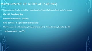 MANAGEMENT OF ACUTE AF (<48 HRS)
• Haemodynamically unstable : hypotension/heart failure/chest pain/syncope
Use DC Cardioversion
Haemodynamically stable :
Rate control : If significant tachycardia
Rhythm control : Flecainide, Propafenone (cl-I) Amiodarone, Sotalol (cl-III)
Anticoagulant : LMWH
 