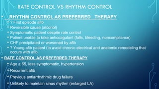 RATE CONTROL VS RHYTHM CONTROL
• RHYTHM CONTROL AS PREFERRED THERAPY
• ? First episode afib
• Reversible cause (alcohol)
• Symptomatic patient despite rate control
• Patient unable to take anticoagulant (falls, bleeding, noncompliance)
• CHF precipitated or worsened by afib
• ? Young afib patient (to avoid chronic electrical and anatomic remodeling that
occurs with afib
• RATE CONTROL AS PREFERRED THERAPY
• Age > 65, less symptomatic, hypertension
• Recurrent afib
• Previous antiarrhythmic drug failure
• Unlikely to maintain sinus rhythm (enlarged LA)
 