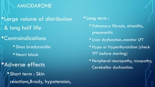 AMIODARONE
•Large volume of distribution
& long half life
•Contraindications
•Sinus bradycardia
•Heart block
•Adverse effects
•Short term : Skin
reactions,Brady, hypotension,
•Long term :
• Pulmonary fibrosis, alveolitis,
pneumonitis
• Liver dysfunction..monitor LFT
• Hypo or Hyperthyroidism (check
TFT before starting)
• Peripheral neuropathy, myopathy,
Cerebellar dysfunction.
 