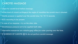 CAROTID MASSAGE
• Check for carotid bruit before massage.
• At the level of cricoid cartilage,at the angle of mandible the carotid sinus is situated.
• Gentle pressure is applied over the carotid sinus for 10-15 seconds.
• ECG recording to be present.
• In case of no response – try on the other side.
• Simultaneous pressure not to be applied both sides.
• Alternative manuevres are valsalva,gag reflex,ice water pouring over the face.
• IF EVIDENCE OF CAROTID @ Ds do not perform carotid massage.
 