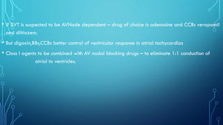 • If SVT is suspected to be AVNode dependent – drug of choice is adenosine and CCBs verapamil
and diltiazem.
• But digoxin,BBs,CCBs better control of ventricular response in atrial tachycardias
• Class I agents to be combined with AV nodal blocking drugs – to eliminate 1:1 conduction of
atrial to ventricles.
 