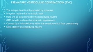 PREMATURE VENTRICULAR CONTRACTION (PVC)
• The ectopic beat is not preceded by a p-wave
• Irregular rhythm due to ectopic beat
• Rate will be determined by the underlying rhythm
• QRS is wide and may be bizarre in appearance
• Caused by a irritable focus within the ventricle which fires prematurely
• Must identify an underlying rhythm
 