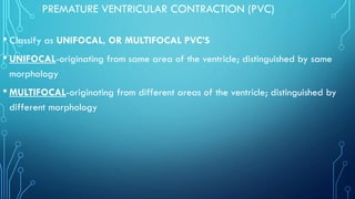 PREMATURE VENTRICULAR CONTRACTION (PVC)
• Classify as UNIFOCAL, OR MULTIFOCAL PVC’S
• UNIFOCAL-originating from same area of the ventricle; distinguished by same
morphology
• MULTIFOCAL-originating from different areas of the ventricle; distinguished by
different morphology
 