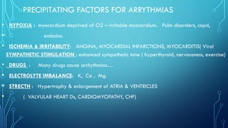 PRECIPITATING FACTORS FOR ARRYTHMIAS
• HYPOXIA : myocardium deprived of O2 – irritable myocardium. Pulm disorders, copd,
• embolus.
• ISCHEMIA & IRRITABILITY: ANGINA, MYOCARDIAL INFARCTIONS, MYOCARDITIS( Viral
SYMPATHETIC STIMULATION : enhanced sympathetic tone ( hyperthyroid, nervousness, exercise)
• DRUGS : Many drugs cause arrhythmias…
• ELECTROLYTE IMBALANCE: K, Ca , Mg.
• STRECTH : Hypertrophy & enlargement of ATRIA & VENTRICLES
• ( VALVULAR HEART Ds, CARDIOMYOPATHY, CHF)
 