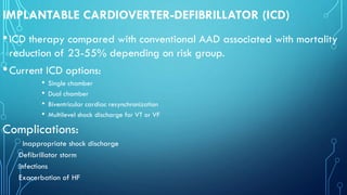 IMPLANTABLE CARDIOVERTER-DEFIBRILLATOR (ICD)
•ICD therapy compared with conventional AAD associated with mortality
reduction of 23-55% depending on risk group.
•Current ICD options:
• Single chamber
• Dual chamber
• Biventricular cardiac resynchronization
• Multilevel shock discharge for VT or VF
Complications:
Inappropriate shock discharge
Defibrillator storm
Infections
Exacerbation of HF
 