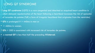 LONG QT SYNDROME
• Long QT syndrome (LQTS) is a rare congenital and inherited or acquired heart condition in
which delayed repolarization of the heart following a heartbeat increases the risk of episodes
of torsades de pointes (TdP, a form of irregular heartbeat that originates from the ventricles)
• QTc is prolonged if > 440ms in men or
• > 460ms in women.
• QTc > 500 is associated with increased risk of torsades de pointes.
• a normal QT is less than half the preceding RRinterval.
 