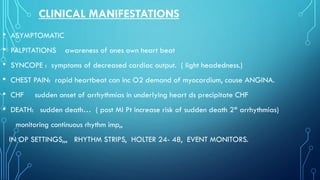 CLINICAL MANIFESTATIONS
• ASYMPTOMATIC
• PALPITATIONS awareness of ones own heart beat
• SYNCOPE : symptoms of decreased cardiac output. ( light headedness.)
• CHEST PAIN: rapid heartbeat can inc O2 demand of myocardium, cause ANGINA.
• CHF sudden onset of arrhythmias in underlying heart ds precipitate CHF
• DEATH: sudden death… ( post MI Pt increase risk of sudden death 2* arrhythmias)
monitoring continuous rhythm imp,,
IN OP SETTINGS,,, RHYTHM STRIPS, HOLTER 24- 48, EVENT MONITORS.
 
