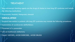 TREATMENT
• Beta-adrenergic blocking agents are the drugs of choice to treat long QT syndrome and include
the following medications:
• Propranolol, Nadolol, Metoprolol, Atenolol
• SURGICAL OPTION
• Surgical intervention in patients with long QT syndrome may include the following procedures:
• Implantation of cardioverter-defibrillators
• Placement of a pacemaker
• Left cervicothoracic stellectomy
• FAMILY HISTORY,, AVOID EXERCISES, AVOID DRUGS
 