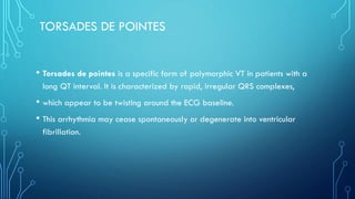 TORSADES DE POINTES
• Torsades de pointes is a specific form of polymorphic VT in patients with a
long QT interval. It is characterized by rapid, irregular QRS complexes,
• which appear to be twisting around the ECG baseline.
• This arrhythmia may cease spontaneously or degenerate into ventricular
fibrillation.
 