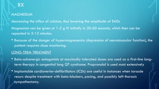 RX
MAGNESIUM
decreasing the influx of calcium, thus lowering the amplitude of EADs.
Magnesium can be given at 1-2 g IV initially in 30-60 seconds, which then can be
repeated in 5-15 minutes.
• Because of the danger of hypermagnesemia (depression of neuromuscular function), the
patient requires close monitoring.
LONG-TERM TREATMENT
• Beta-adrenergic antagonists at maximally tolerated doses are used as a first-line long-
term therapy in congenital long QT syndrome. Propranolol is used most extensively
• Implantable cardioverter-defibrillators (ICDs) are useful in instances when torsade
recurs despite treatment with beta-blockers, pacing, and possibly left thoracic
sympathectomy.
 