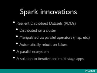 Spark innovations 
• Resilient Distribtued Datasets (RDDs) 
• Distributed on a cluster 
• Manipulated via parallel operators (map, etc.) 
• Automatically rebuilt on failure 
• A parallel ecosystem 
• A solution to iterative and multi-stage apps 
 