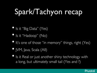 Spark/Tachyon recap 
• Is it “Big Data” (Yes) 
• Is it “Hadoop” (No) 
• It’s one of those “in memory” things, right (Yes) 
• JVM, Java, Scala (All) 
• Is it Real or just another shiny technology with 
a long, but ultimately small tail (Yes and ?) 
 