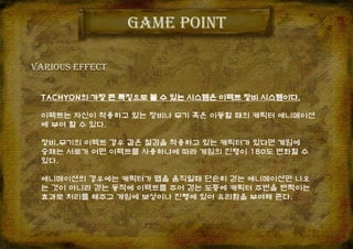 Game point
Various effect
TACHYON의 가장 큰 특징으로 볼 수 있는 시스템은 이펙트 장비 시스템이다.
이펙트는 자신이 착용하고 있는 장비나 무기 혹은 이동할 때의 캐릭터 애니메이션
에 부여 할 수 있다.
장비,무기의 이펙트 경우 같은 철검을 착용하고 있는 캐릭터가 있다면 게임에
승패는 서로가 어떤 이펙트를 사용하냐에 따라 게임의 진행이 180도 변화할 수
있다.
애니메이션의 경우에는 캐릭터가 맵을 움직일때 단순히 걷는 애니메이션만 나오
는 것이 아니라 걷는 동작에 이펙트를 주어 걷는 도중에 캐릭터 주변을 반짝이는
효과로 처리를 해주고 게임에 보상이나 진행에 있어 유리함을 부여해 준다.
 