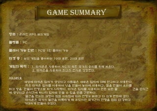 Game summary
장르 : 온라인 RPG 보드게임
플랫폼 : PC
플레이 가능 인원 : PC당 1인 플레이 가능
타겟 층 : 보드 게임을 좋아하는 10대 후반, 20대 초반
게임의 목적 : 1. 타키온은 사용하여 자신의 속한 국가의 승리를 위해 싸운다.
2. 타키온을 사용하여 최고의 전사로 성장한다.
시나리오
세상에 타키온 입자가 생성되고 사람들은 새로운 입자에 대해 연구하고 사용한다.
작은 타키온 입자를 이용하여 낫을 만들어 농사에 사용하고, 칼을 만들어 요리를
하고 창을 만들어 전쟁으로 하기 시작했다. 타키온 입자를 사용하여 만든 모든 물 건을 순식간
에 생성되고 순식간에 하나의 입자로 만들 수 있을 만큼 간편하다.
물건을 만드는 과정이 점점 쉬워짐에 따라 전쟁도 빠르고 더 크게 변화해 갔다.
타키온은 국가의 발전을 이룩하게 해 주었지만 국가간의 전쟁을 점점 더 강하고
거대하게 만들어 주었다.
 