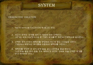CHARACTER CREATION
system
1. 자신의 아이디로 TACHYON 에 로그인 한다.
2. 자신이 원하는 국가를 NPC의 정보에 따라 선택한다.
(국가는 세계 지도형식으로 총 7개의 국가를 한 화면에 전체적으로 보여준다.)
3. 선택한 국가 안에서 캐릭터를 생성하여 자신에 맞는 스타일로 꾸민다.
(게임에서 제공되는 코스튬을 사용하여 캐릭터를 꾸민다.)
4. 캐릭터를 생성한 후 NPC에게 말을 걸고 시민증을 발급 받는다.
(시민증을 발급 받지 않을 경우 캐릭터가 생성된 상태로 처음 선택한 국가를
변경 하여야만 한다.)
 