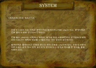 system
전투가 이루어 지는 지역은 분쟁지역과 탐색지역 2개로 나누어 지고, 분쟁지역은
전투 필드가 따로 생성되어 진행된다.
전투 필드 내에서는 이펙트나 캐릭터, 무기에 따라 이동패턴이나 공격범위가 바뀌
어서 서로간의 캐릭터 정보를 더 빨리 아는 것이 승리의 포인트이다.
탐색지역은 플레이어간 전투와 몬스터 와의 전투로 나누어져 있다. 전투가 이루어
지면 5개의 공격,방어 방향 포인트가 생기게 되고 공격과 방어를 턴 방식을 통해
이루어 진다.
CHARACTER BaTTle
 