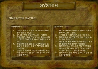 system
(탐색지역)-진행과정(분쟁지역)-진행과정
1. 자신의 캐릭터가 속한 국가에서 성문을
통해 밖으로 나간다.
2. NPC를 통해 탐색지역으로 이동한다.
3. 탐색지역에 NPC가 랜덤으로 생성해 놓
은 방에 참가한다. .
4. 맵을 일정 횟수 왕복 하거나 일정시간 동
안 플레이 하면 탐색이 종료된다.
5. 탐색지역에서 랜덤으로 생성된 방에 플
레이어가 참가하여 일정 인원이 채워진
후 맵이 등장하고 탐색을 시작한다.
6. 탐색지역의 맵은 항상 왕복이 가능한 맵
으로 생성된다.
CHARACTER BaTTle
1. 자신의 캐릭터가 속한 국가에서 성문을
통해 밖으로 나간다.
2. NPC를 통해 분쟁지역으로 이동한다.
3. 분쟁지역은 방을 생성하거나 플레이어들
이 생성한 방에 접속 하여 전투를 치르게
된다.
4. 분쟁지역 전투 필드는 육각형모양의 도
형들이 연결되어 모양이 형성되고 맵이
구성된다.
5. 형성된 맵 안에서 자신의 이동패턴과 무
기를 선택하여 턴 방식으로 움직여 가며
전투를 치른다.
 