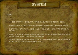 아이템은 크게 5가지 – 일회용, 무기, 이펙트, 코스튬, 퀘스트 아이템으로 구분된다.
마을에서 사용할 수 있는 아이템은 퀘스트 아이템과 코스튬아이템 2가지만 사용 가능하다.
분쟁지역이나 , 탐색지역 에서 사용할 수 있는 아이템은 일회용, 무기, 이펙트 3가지만 사용
가능하다.
이펙트, 무기, 코스튬 아이템은 캐릭터가 착용 가능한 아이템으로 분류되고 일회용과 퀘스트
아이템은 캐릭터가 사용 가능한 아이템으로 분류된다.
캐릭터가 일반적으로 사용하는 아이템 무기의 경우 무기아이템은 같아도 이펙트 아이템이 서
로 다를 경우 완전 다른 아이템으로 사용될 수 있다.
system
ITEM
 