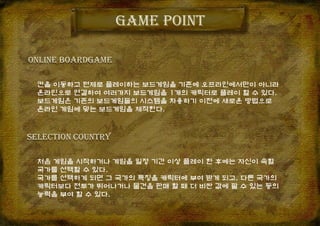 칸을 이동하고 턴제로 플레이하는 보드게임을 기존에 오프라인에서만이 아니라
온라인으로 연결하여 여러가지 보드게임을 1개의 캐릭터로 플레이 할 수 있다.
보드게임은 기존의 보드게임들의 시스템을 차용하기 이전에 새로운 방법으로
온라인 게임에 맞는 보드게임을 제작한다.
Game point
ONLINE BOARDGAME
Selection country
처음 게임을 시작하거나 게임을 일정 기간 이상 플레이 한 후에는 자신이 속할
국가를 선택할 수 있다.
국가를 선택하게 되면 그 국가의 특징을 캐릭터에 부여 받게 되고, 다른 국가의
캐릭터보다 전투가 뛰어나거나 물건을 판매 할 때 더 비싼 값에 팔 수 있는 등의
능력을 부여 할 수 있다.
 