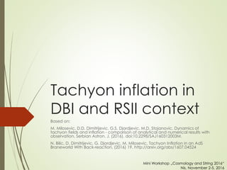 Tachyon inflation in
DBI and RSII context
Based on:
M. Milosevic, D.D. Dimitrijevic, G.S. Djordjevic, M.D. Stojanovic, Dynamics of
tachyon fields and inflation - comparison of analytical and numerical results with
observation, Serbian Astron. J. (2016). doi:10.2298/SAJ160312003M.
N. Bilic, D. Dimitrijevic, G. Djordjevic, M. Milosevic, Tachyon Inflation in an AdS
Braneworld With Back-reaction, (2016) 19. http://arxiv.org/abs/1607.04524
Mini Workshop „Cosmology and String 2016“
Nis, November 2-5, 2016
 