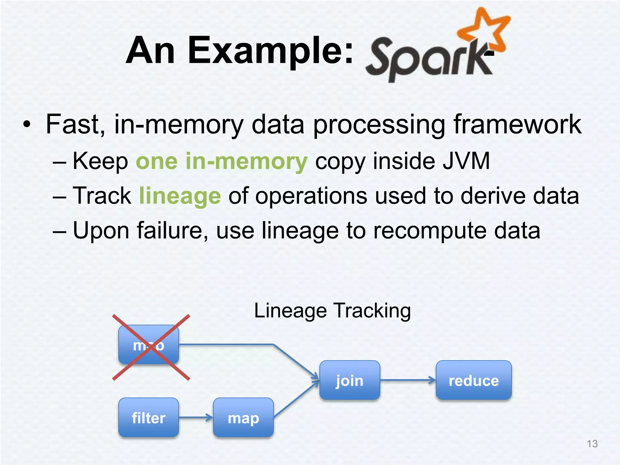 An Example: -
• Fast, in-memory data processing framework
– Keep one in-memory copy inside JVM
– Track lineage of operations used to derive data
– Upon failure, use lineage to recompute data
map
filter map
join reduce
Lineage Tracking
13
 