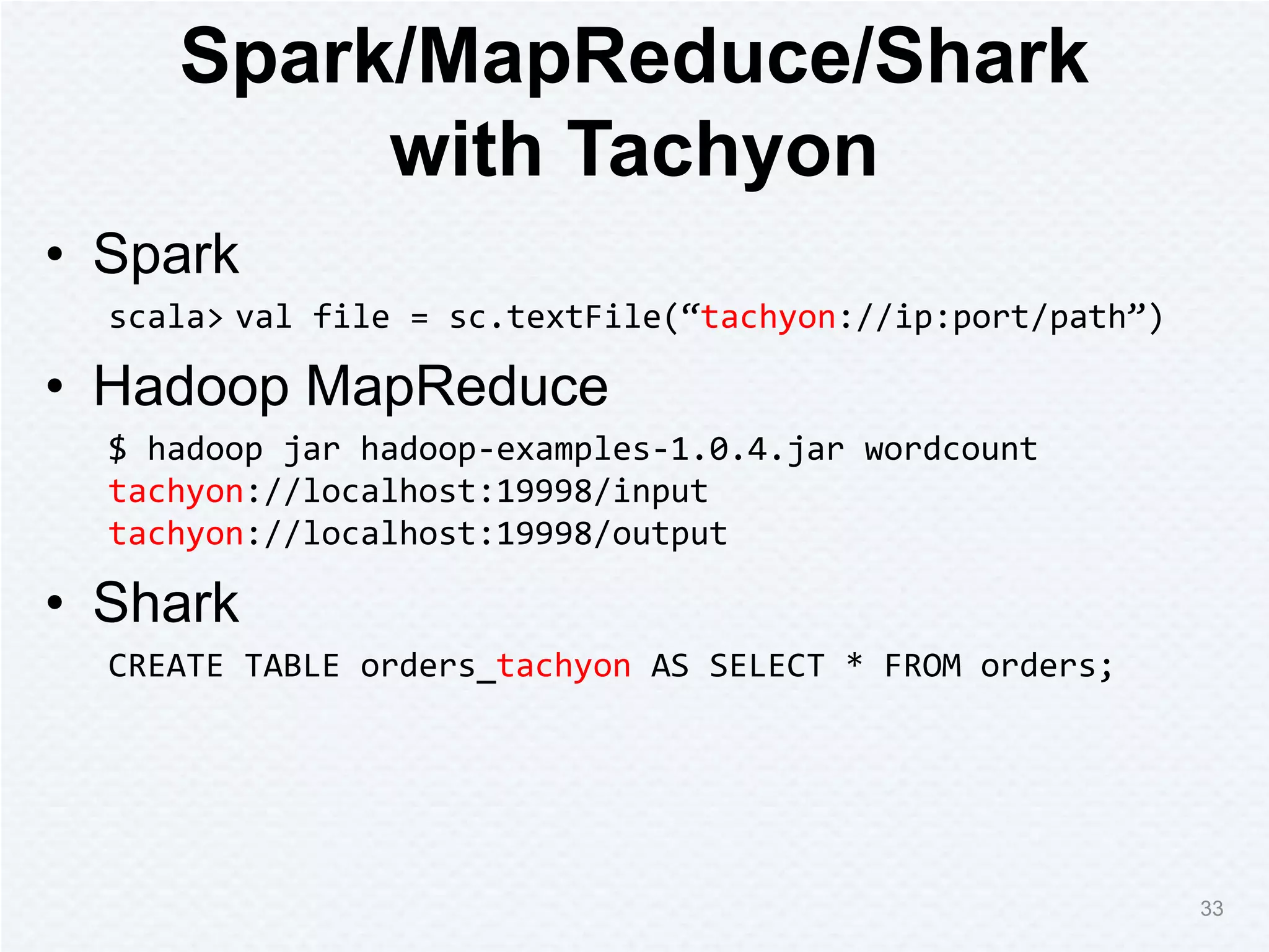 Spark/MapReduce/Shark
with Tachyon
• Spark
scala> val file = sc.textFile(“tachyon://ip:port/path”)
• Hadoop MapReduce
$ hadoop jar hadoop-examples-1.0.4.jar wordcount
tachyon://localhost:19998/input
tachyon://localhost:19998/output
• Shark
CREATE TABLE orders_tachyon AS SELECT * FROM orders;
33
 